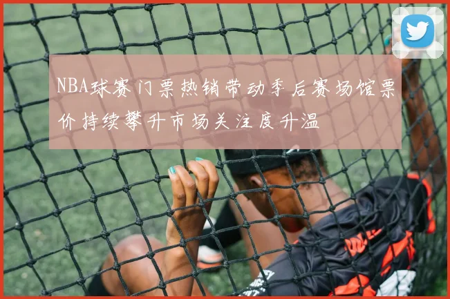NBA球赛门票热销带动季后赛场馆票价持续攀升市场关注度升温