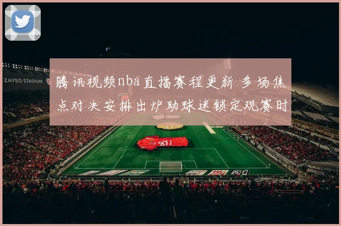 腾讯视频nba直播赛程更新 多场焦点对决安排出炉助球迷锁定观赛时间