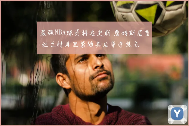 最强NBA球员排名更新 詹姆斯居首 杜兰特库里紧随其后争夺焦点