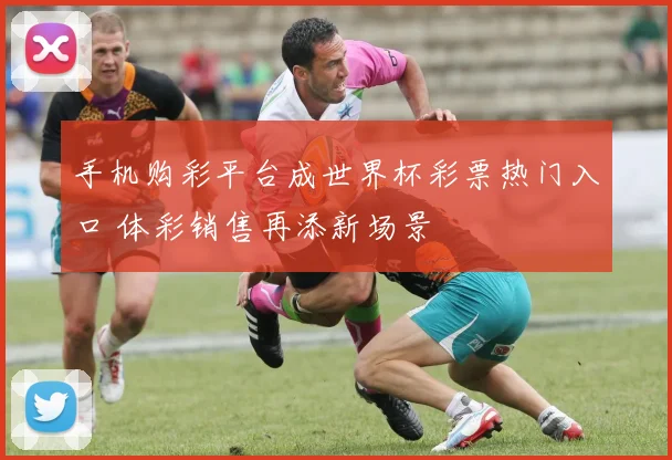 手机购彩平台成世界杯彩票热门入口 体彩销售再添新场景