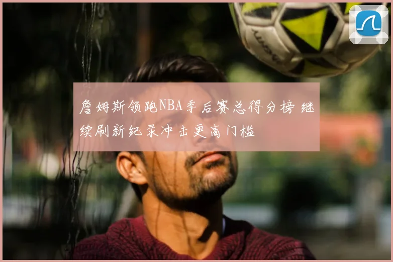詹姆斯领跑NBA季后赛总得分榜 继续刷新纪录冲击更高门槛