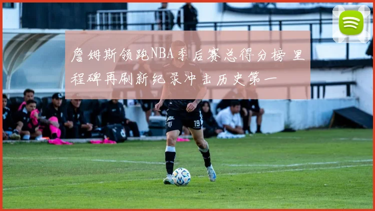 詹姆斯领跑NBA季后赛总得分榜 里程碑再刷新纪录冲击历史第一