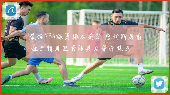最强NBA球员排名更新 詹姆斯居首 杜兰特库里紧随其后争夺焦点