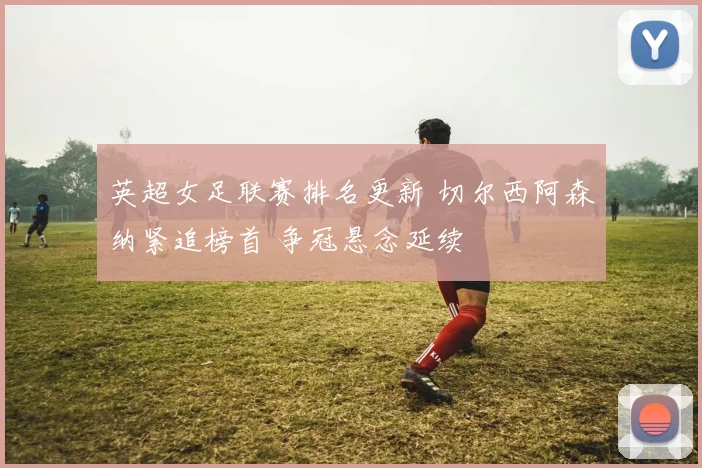 英超女足联赛排名更新 切尔西阿森纳紧追榜首 争冠悬念延续