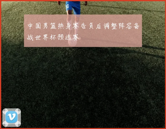 中国男篮热身赛告负后调整阵容备战世界杯预选赛