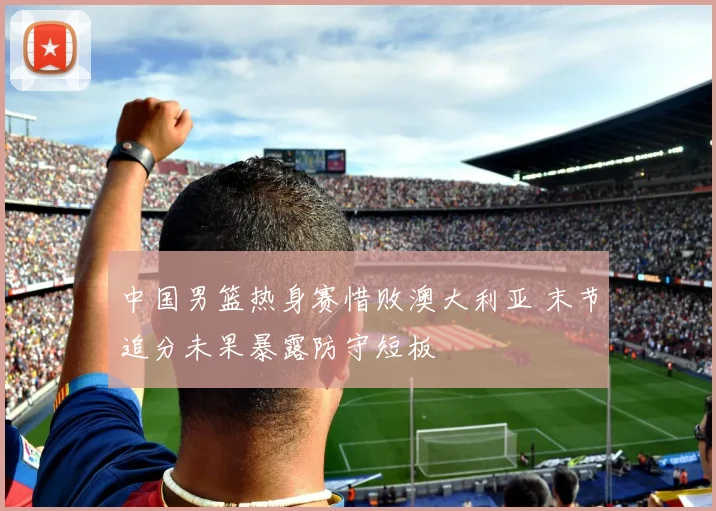 中国男篮热身赛惜败澳大利亚 末节追分未果暴露防守短板