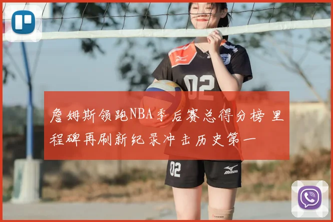 詹姆斯领跑NBA季后赛总得分榜 里程碑再刷新纪录冲击历史第一