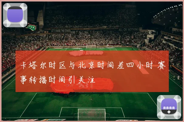 卡塔尔时区与北京时间差四小时 赛事转播时间引关注