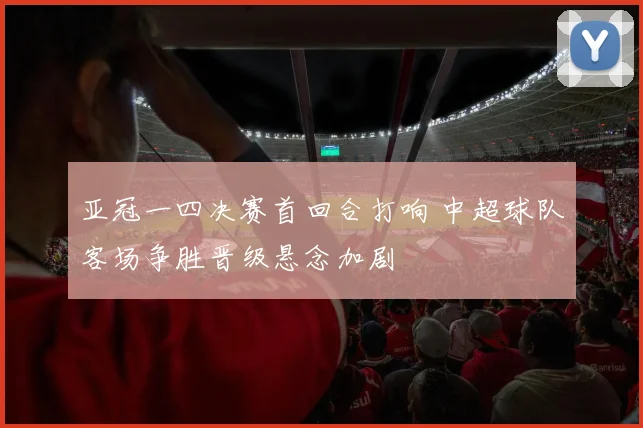 亚冠一四决赛首回合打响 中超球队客场争胜晋级悬念加剧
