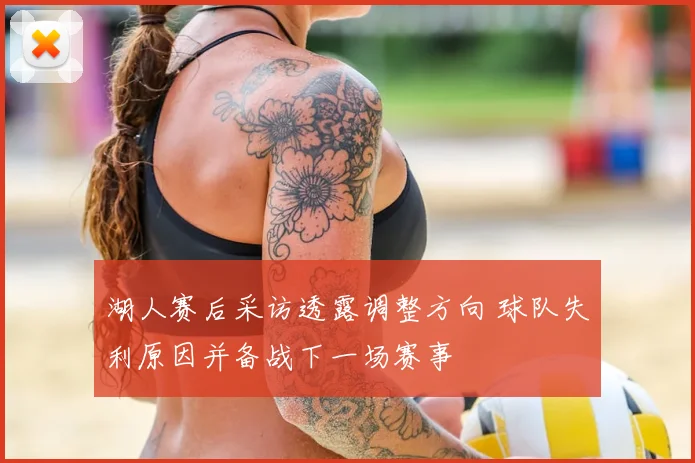 湖人赛后采访透露调整方向 球队失利原因并备战下一场赛事