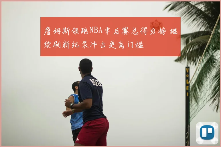 詹姆斯领跑NBA季后赛总得分榜 继续刷新纪录冲击更高门槛