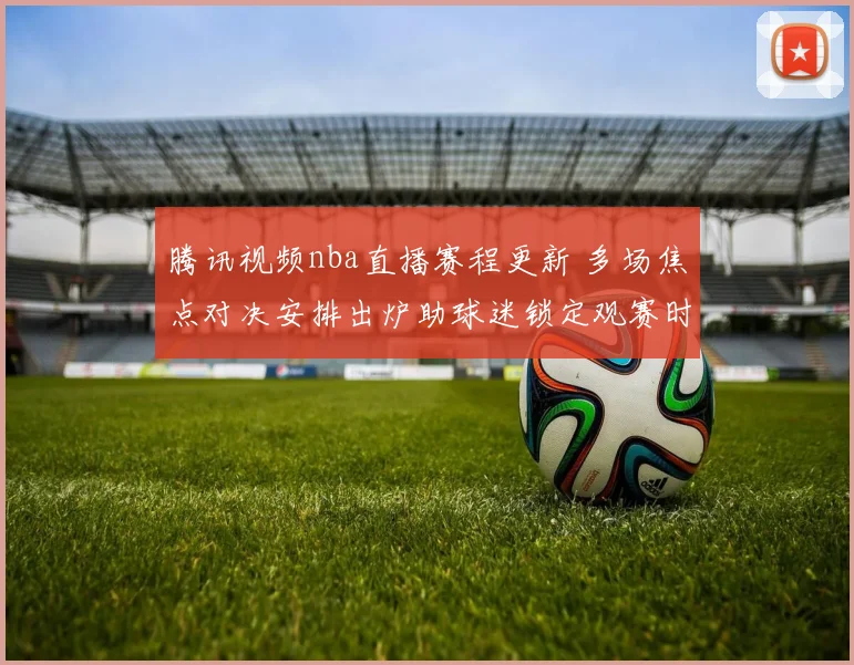 腾讯视频nba直播赛程更新 多场焦点对决安排出炉助球迷锁定观赛时间
