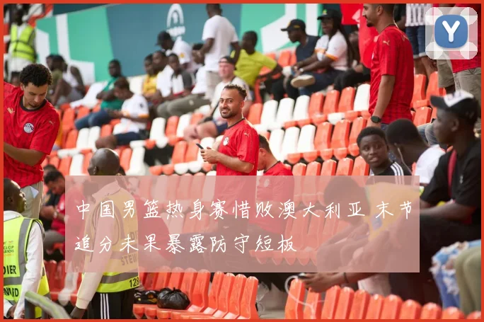 中国男篮热身赛惜败澳大利亚 末节追分未果暴露防守短板