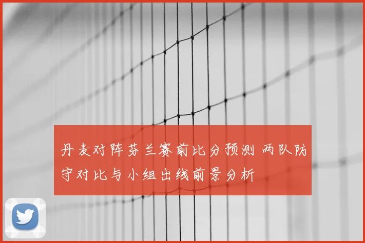 丹麦对阵芬兰赛前比分预测 两队防守对比与小组出线前景分析