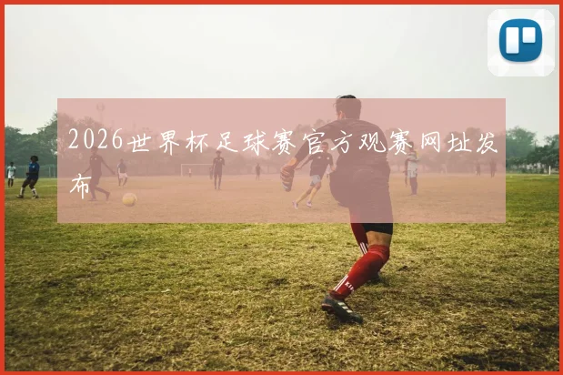 2026世界杯足球赛官方观赛网址发布